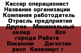 Кассир-операционист › Название организации ­ Компания-работодатель › Отрасль предприятия ­ Другое › Минимальный оклад ­ 15 000 - Все города Работа » Вакансии   . Дагестан респ.,Кизилюрт г.